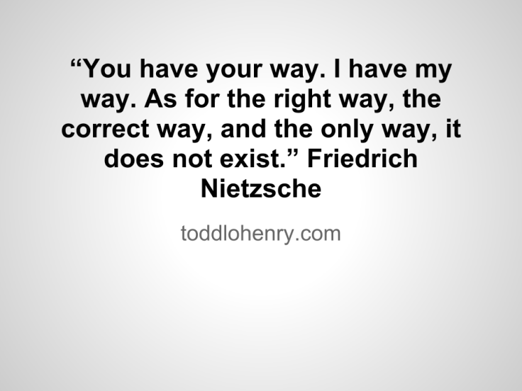 "You have your way. I have my way. As for the right way, the correct way, and the only way, it does not exist." Friedrich Nietzsche