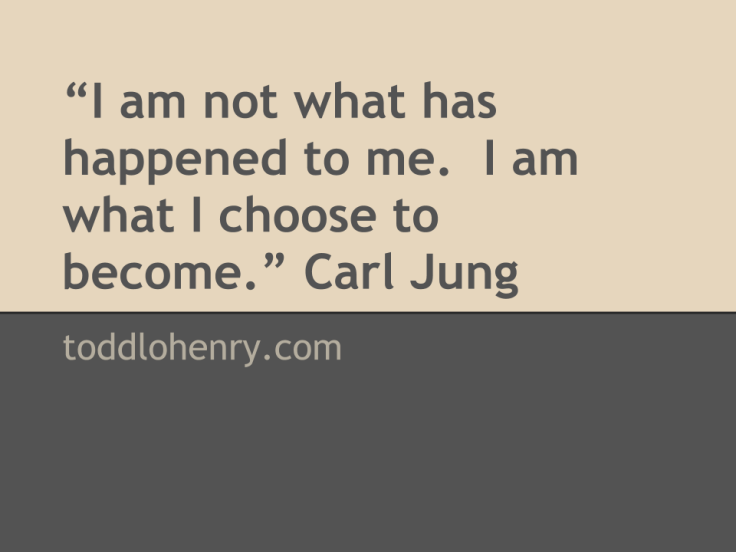 "I am not what has happened to me.  I am what I choose to become." Carl Jung