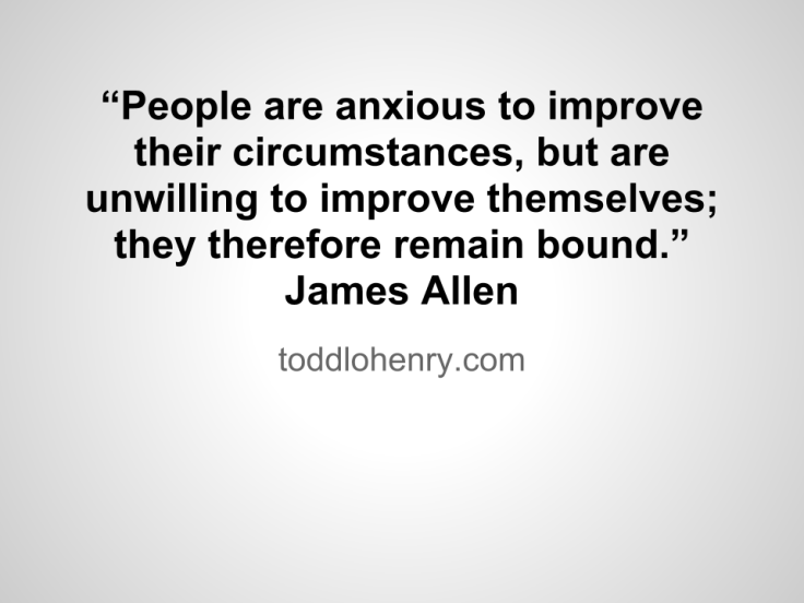 “People are anxious to improve their circumstances, but are unwilling to improve themselves; they therefore remain bound.”  - James Allen