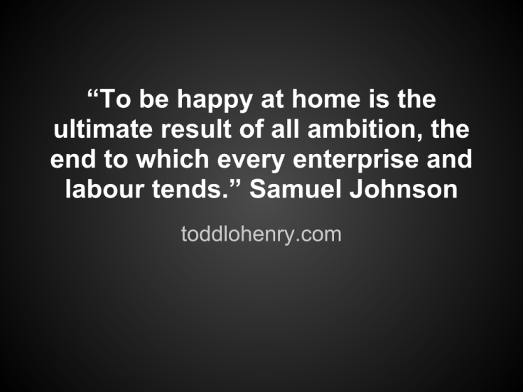 “To be happy at home is the ultimate result of all ambition, the end to which every enterprise and labour tends.” – Samuel Johnson