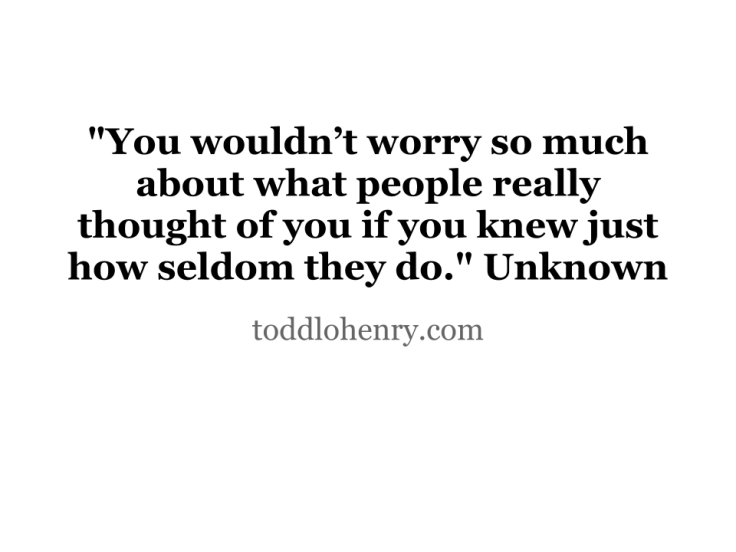 You wouldn't worry so much about what people really thought of you if you knew just how seldom they do"