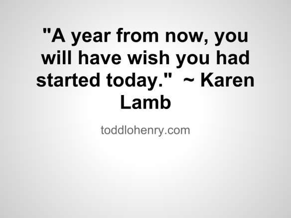 "A year from now, you will have wish you had started today."  ~ Karen Lamb
