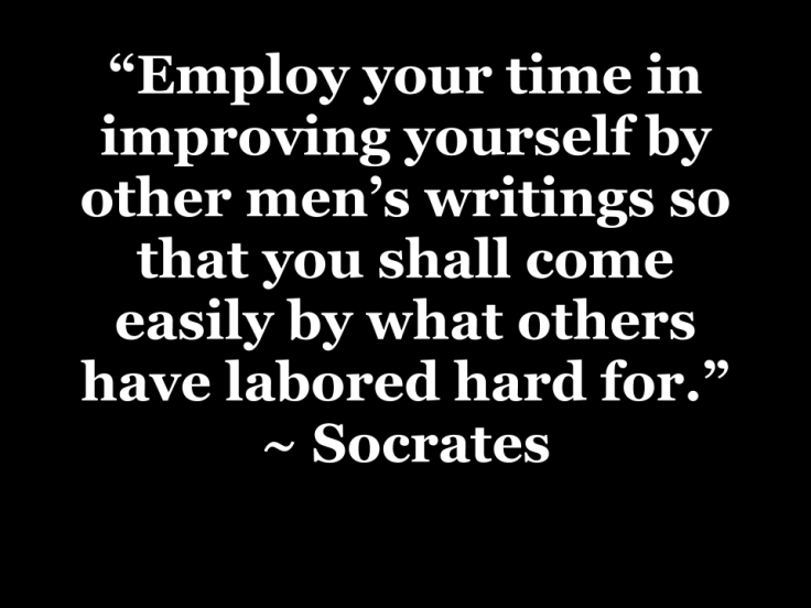 "Employ your time in improving yourself by other men's writings so that you shall come easily by what others have labored hard for." ~ Socrates