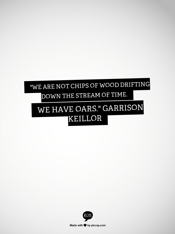 We are not chips of wood drifting down the stream of time. We have oars.” ~ Pontoon by Garrison Keillor