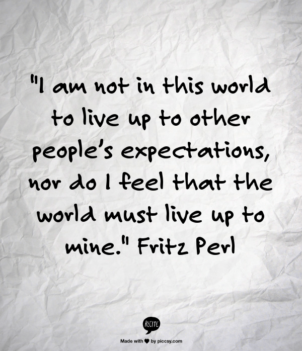 I am not in this world to live up to other people’s expectations, nor do I feel that the world must live up to mine.