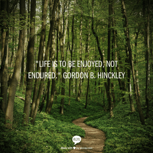 “Life is to be enjoyed, not endured.” Gordon B. Hinckley
