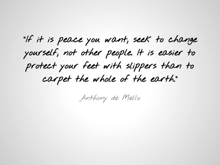-If it is peace you want, seek to change yourself, not other people. It is easier to protect your feet with slippers than to carpet the whole of the earth.-  - Anthony de Mello