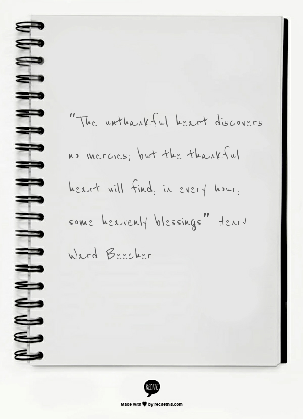 “The unthankful heart discovers no mercies; but the thankful heart will find, in every hour, some heavenly blessings” ~Henry Ward Beecher