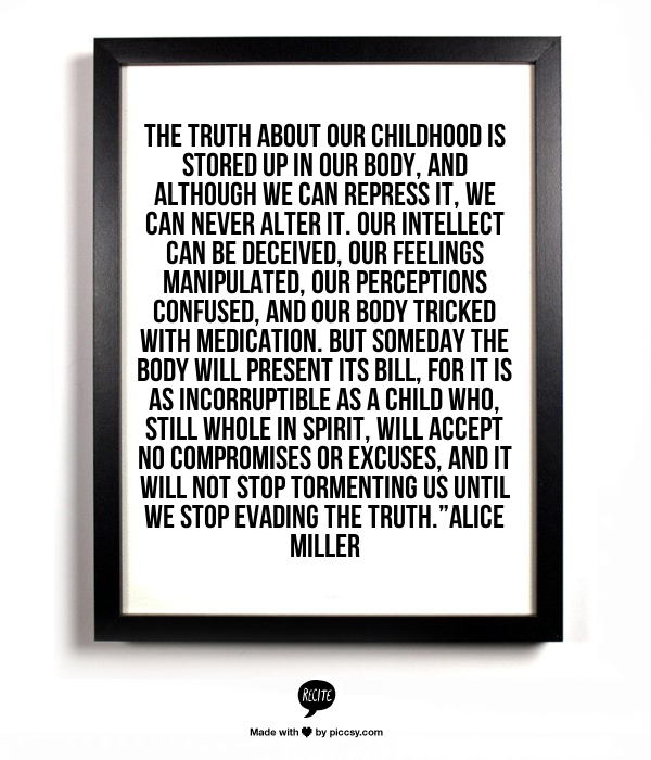 The truth about our childhood is stored up in our body, and although we can repress it, we can never alter it. Our intellect can be deceived, our feelings manipulated, our perceptions confused, and our body tricked with medication. But someday the body will present its bill, for it is as incorruptible as a child who, still whole in spirit, will accept no compromises or excuses, and it will not stop tormenting us until we stop evading the truth.” - Alice Miller