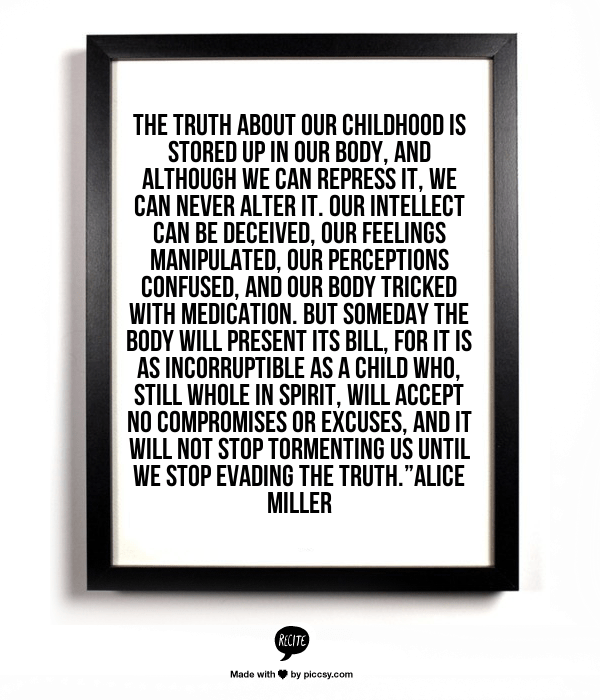 The truth about our childhood is stored up in our body, and although we can repress it, we can never alter it. Our intellect can be deceived, our feelings manipulated, our perceptions confused, and our body tricked with medication. But someday the body will present its bill, for it is as incorruptible as a child who, still whole in spirit, will accept no compromises or excuses, and it will not stop tormenting us until we stop evading the truth.” - Alice Miller
