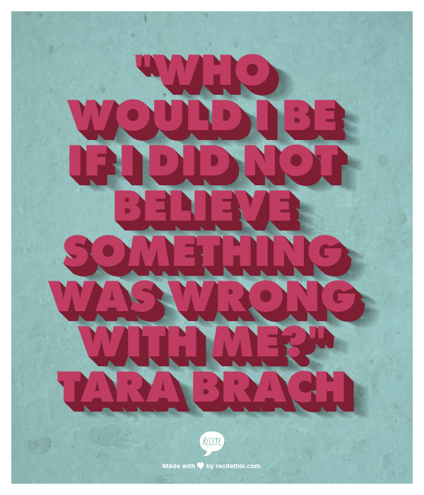 "Who would I be if I did not believe something was wrong with me?" Tara Brach